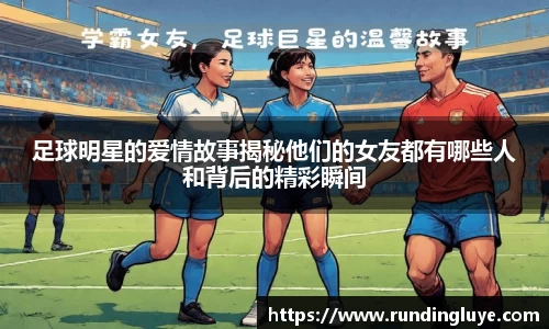 足球明星的爱情故事揭秘他们的女友都有哪些人和背后的精彩瞬间