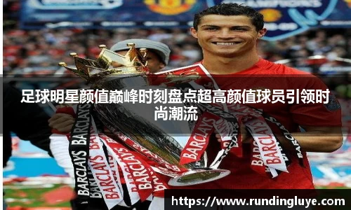 足球明星颜值巅峰时刻盘点超高颜值球员引领时尚潮流