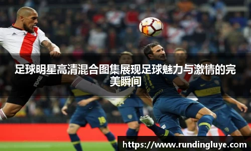 足球明星高清混合图集展现足球魅力与激情的完美瞬间