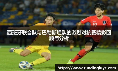 西班牙联合队与巴勒斯坦队的激烈对抗赛精彩回顾与分析